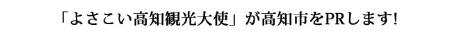私たち「よさこい高知観光大使」が高知市をPRします!